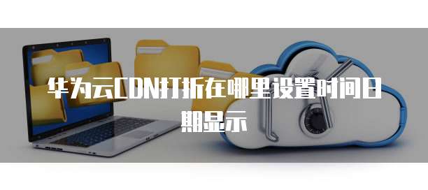 华为云CDN打折在哪里设置时间日期显示