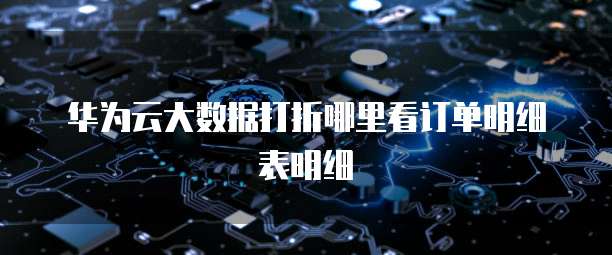华为云大数据打折哪里看订单明细表明细