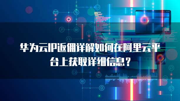 华为云IP返佣详解如何在阿里云平台上获取详细信息?