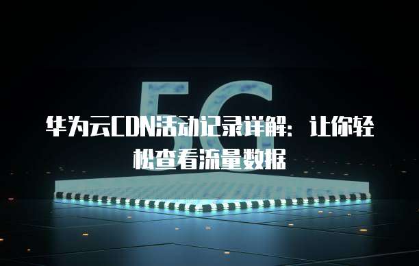 华为云CDN活动记录详解:让你轻松查看流量数据