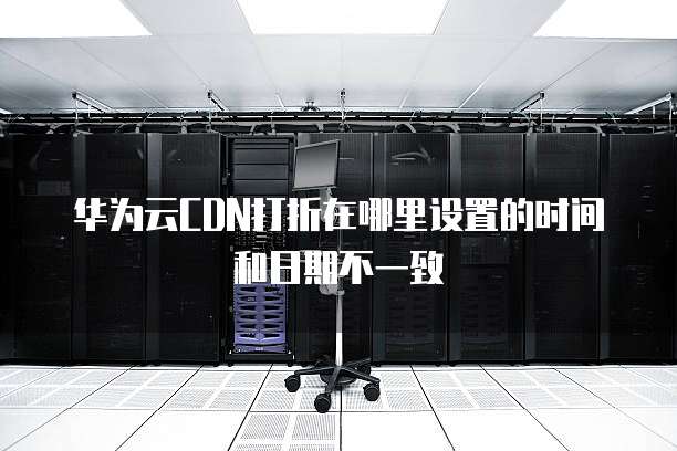 华为云CDN打折在哪里设置的时间和日期不一致