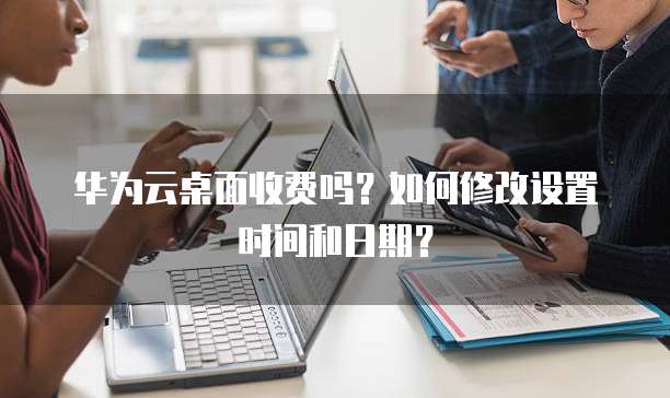 华为云桌面收费吗?如何修改设置时间和日期?