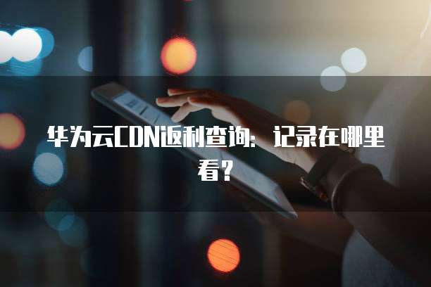 华为云CDN返利查询:记录在哪里看?