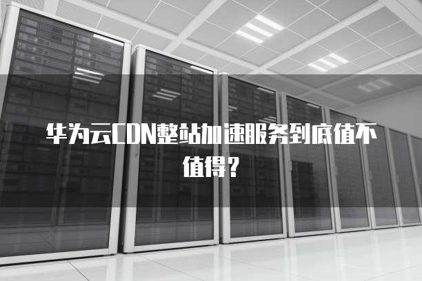 华为云CDN整站加速服务到底值不值得?