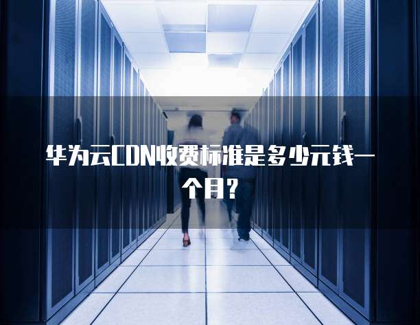 华为云CDN收费标准是多少元钱一个月?