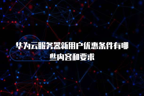 华为云服务器新用户优惠条件有哪些内容和要求