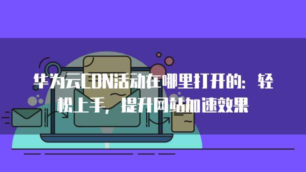 华为云CDN活动在哪里打开的：轻松上手，提升网站加速效果