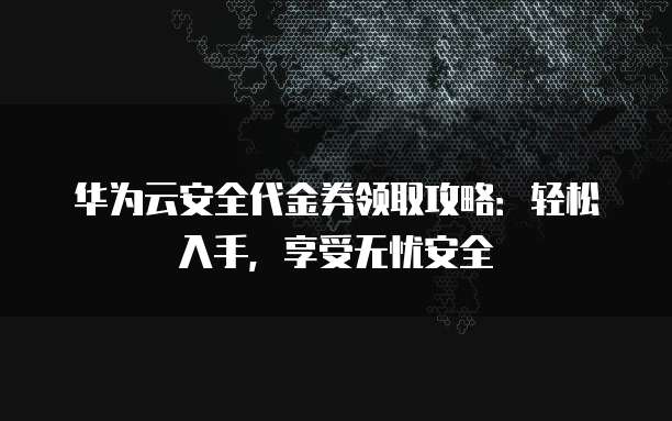 华为云安全代金券领取攻略：轻松入手，享受无忧安全
