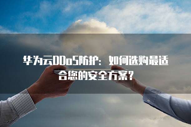 华为云DDoS防护：如何选购最适合您的安全方案？