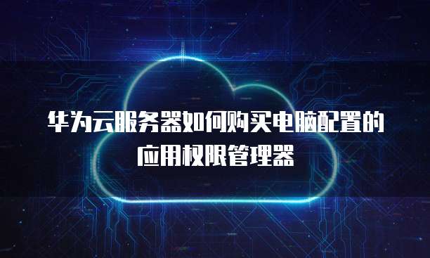 华为云服务器如何购买电脑配置的应用权限管理器