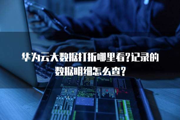 华为云大数据打折哪里看?记录的数据明细怎么查?