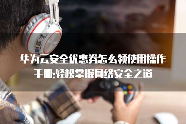 华为云安全优惠券怎么领使用操作手册:轻松掌握网络安全之道