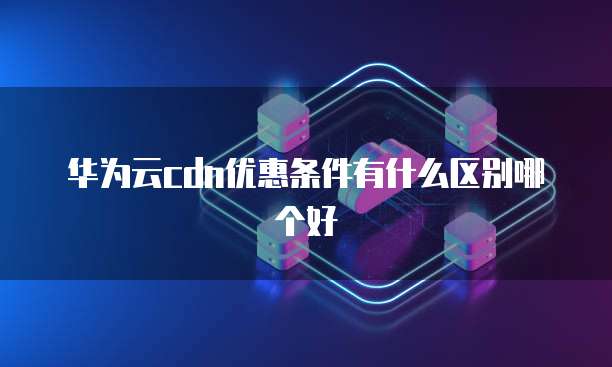 华为云cdn优惠条件有什么区别哪个好