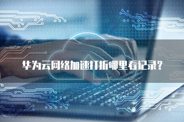 华为云网络加速打折哪里看记录?
