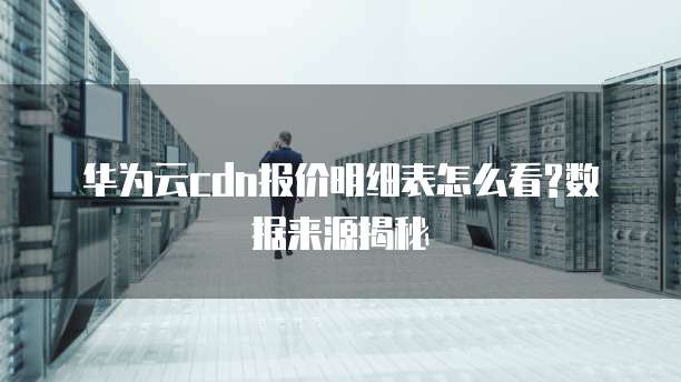华为云cdn报价明细表怎么看?数据来源揭秘