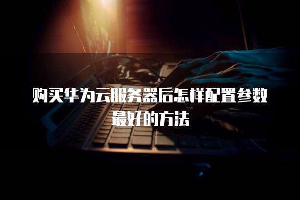 购买华为云服务器后怎样配置参数最好的方法