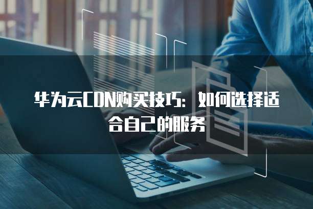 华为云CDN购买技巧:如何选择适合自己的服务