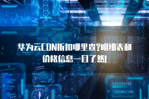 华为云CDN折扣哪里查?明细表和价格信息一目了然!