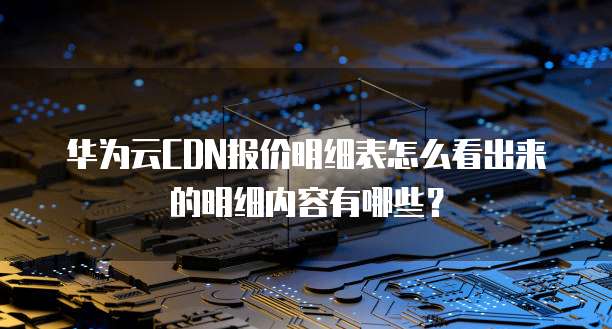 华为云CDN报价明细表怎么看出来的明细内容有哪些?