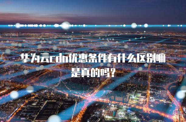 华为云cdn优惠条件有什么区别嘛是真的吗?