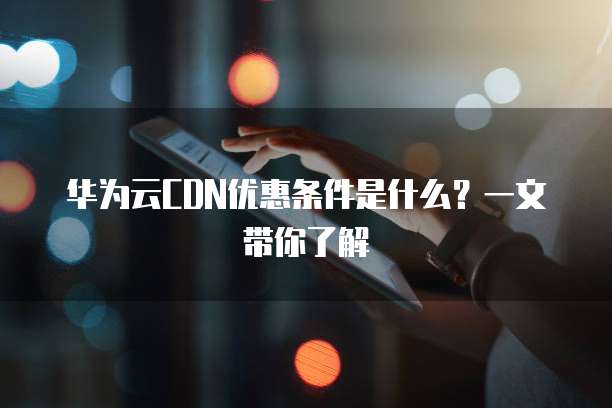 华为云CDN优惠条件是什么?一文带你了解