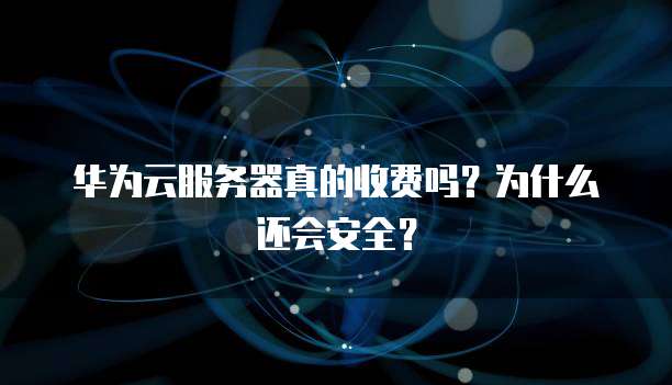 华为云服务器真的收费吗?为什么还会安全?