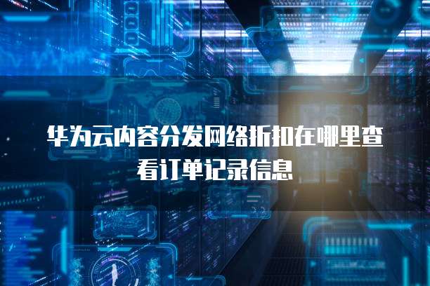 华为云内容分发网络折扣在哪里查看订单记录信息
