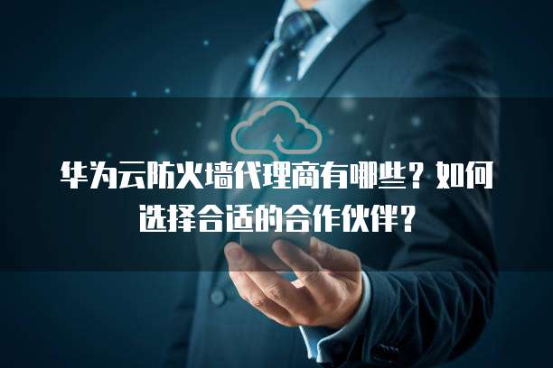 华为云防火墙代理商有哪些?如何选择合适的合作伙伴?