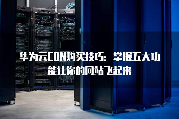 华为云CDN购买技巧:掌握五大功能让你的网站飞起来