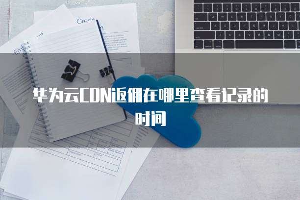 华为云CDN返佣在哪里查看记录的时间