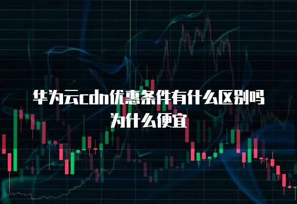 华为云cdn优惠条件有什么区别吗为什么便宜
