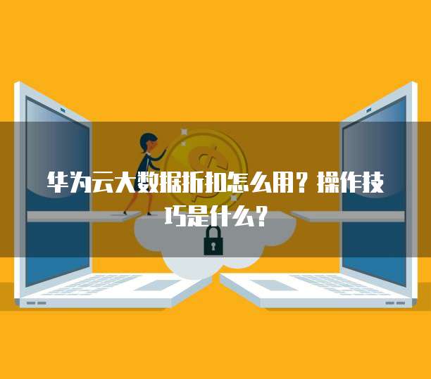 华为云大数据折扣怎么用?操作技巧是什么?