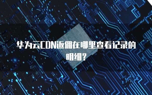 华为云CDN返佣在哪里查看记录的明细?