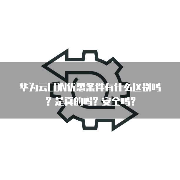 华为云CDN优惠条件有什么区别吗?是真的吗?安全吗?