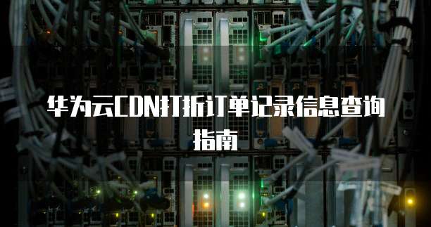 华为云CDN打折订单记录信息查询指南