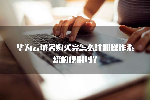 华为云域名购买完怎么注册操作系统的使用吗？