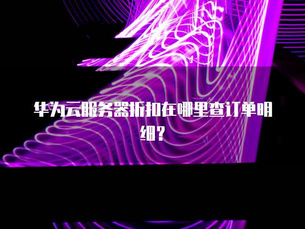 华为云服务器折扣在哪里查订单明细?