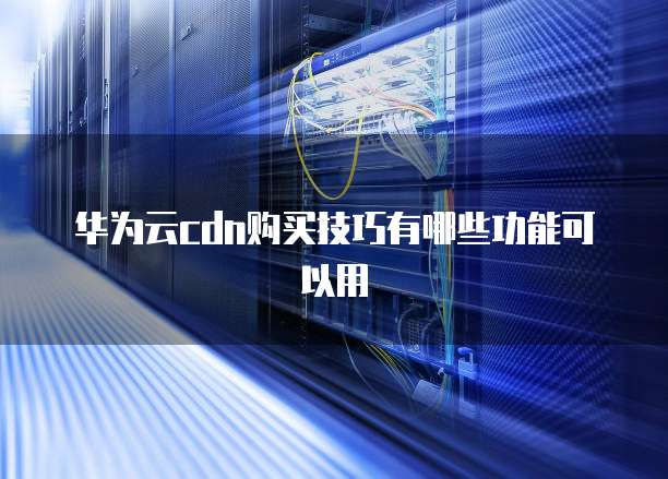 华为云cdn购买技巧有哪些功能可以用