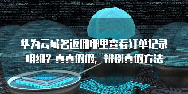 华为云域名返佣哪里查看订单记录明细?真真假假,辨别真假方法