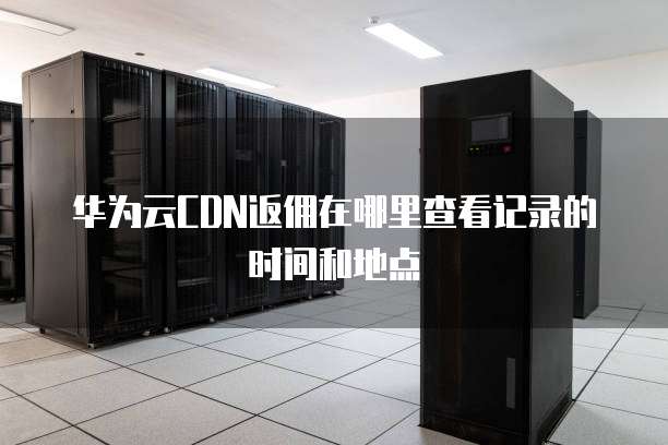 华为云CDN返佣在哪里查看记录的时间和地点