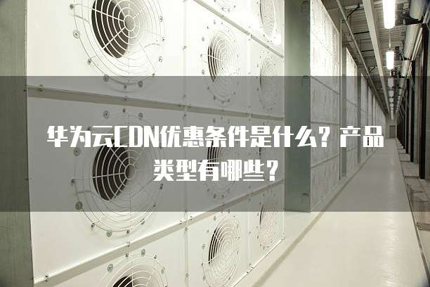 华为云CDN优惠条件是什么?产品类型有哪些?