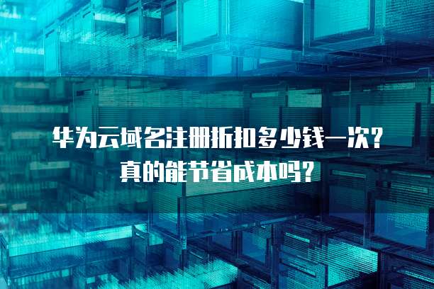 华为云域名注册折扣多少钱一次?真的能节省成本吗?