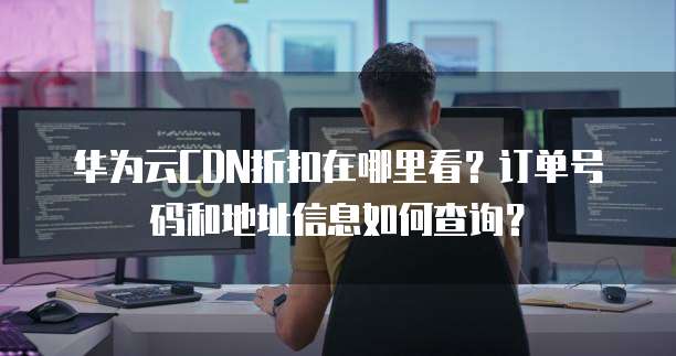 华为云CDN折扣在哪里看?订单号码和地址信息如何查询?