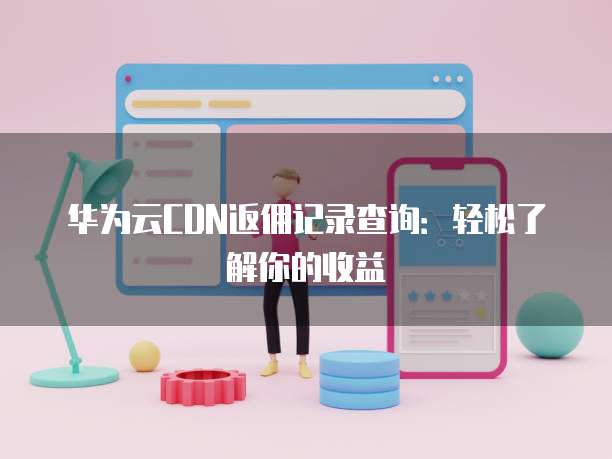 华为云CDN返佣记录查询:轻松了解你的收益