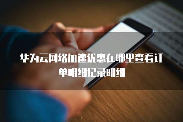 华为云网络加速优惠在哪里查看订单明细记录明细