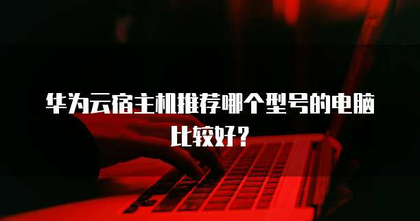 华为云宿主机推荐哪个型号的电脑比较好？