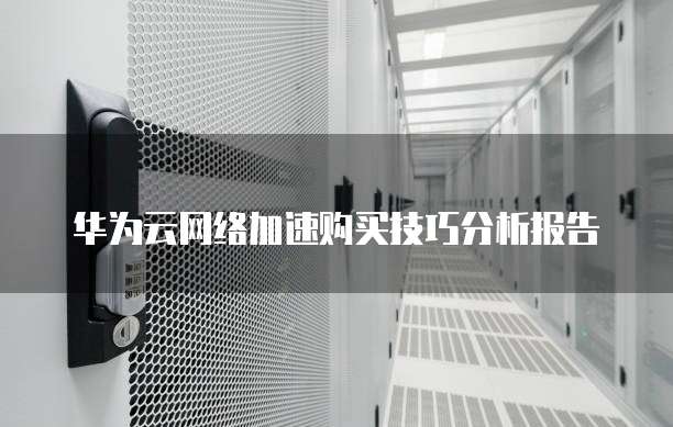 华为云网络加速购买技巧分析报告