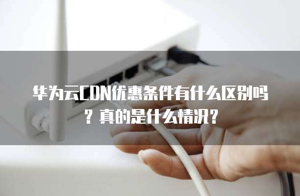 华为云CDN优惠条件有什么区别吗?真的是什么情况?