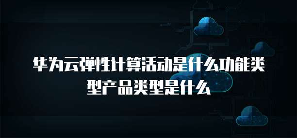 华为云弹性计算活动是什么功能类型产品类型是什么