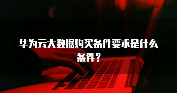华为云大数据购买条件要求是什么条件?